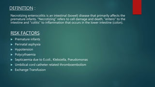 DEFINITION :
Necrotizing enterocolitis is an intestinal (bowel) disease that primarily affects the
premature infants. “Necrotizing” refers to cell damage and death, “entero” to the
intestine and “colitis” to inflammation that occurs in the lower intestine (colon).
RISK FACTORS:
 Premature infants
 Perinatal asphyxia
 Hypotension
 Polycythaemia
 Septicaemia due to E.coli., Klebsiella, Pseudomonas
 Umbilical cord catheter related thromboembolism
 Exchange Transfusion
 