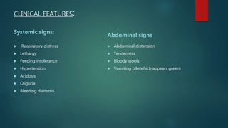 CLINICAL FEATURES:
Systemic signs:
 Respiratory distress
 Lethargy
 Feeding intolerance
 Hypertension
 Acidosis
 Oliguria
 Bleeding diathesis
Abdominal signs
 Abdominal distension
 Tenderness
 Bloody stools
 Vomiting bile(which appears green)
 
