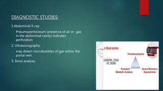 DIAGNOSTIC STUDIES:
1.Abdominal X-ray:
- Pneumoperitoneum (presence of air or gas
in the abdominal cavity) indicates
perforation
2. Ultrasonography:
- may detect microbubbles of gas within the
portal vein
3. Stool analysis
 