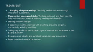 TREATMENT:
 Stopping all regular feedings. The baby receives nutrients through
intravenous (IV) catheter.
 Placement of a nasogastric tube. The tube suction air and fluids from the
baby’s stomach and intestine, relieving swelling and discomfort.
 Starting antibiotic therapy.
 If abdominal swelling interferes with breathing, providing oxygen or
mechanically assisting breathing.
 Taking frequent blood test to detect signs of infection and imbalances in the
body’s chemistry.
 In severe cases, platelet and red blood transfusion may be necessary.
 Bowel resection in case of perforation.
 
