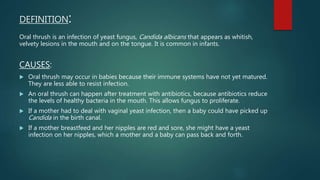 DEFINITION:
Oral thrush is an infection of yeast fungus, Candida albicans that appears as whitish,
velvety lesions in the mouth and on the tongue. It is common in infants.
CAUSES:
 Oral thrush may occur in babies because their immune systems have not yet matured.
They are less able to resist infection.
 An oral thrush can happen after treatment with antibiotics, because antibiotics reduce
the levels of healthy bacteria in the mouth. This allows fungus to proliferate.
 If a mother had to deal with vaginal yeast infection, then a baby could have picked up
Candida in the birth canal.
 If a mother breastfeed and her nipples are red and sore, she might have a yeast
infection on her nipples, which a mother and a baby can pass back and forth.
 