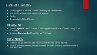 CLINICAL FEATURES :
 Usually appear in the late 1st week or during the second week
 Soft whitish adherent patches on oral mucous
 Painless
 Removed with little difficulty
TREATMENT :
 Topical: Nystatin (100,000 U/ml), 1 ml is applied to each side of the mouth QDS for
7-10 days
 Systemic: Fluconazole (50mg/day) for 7-10 days
PREVENTION:
 Maternal fungal infection is to be adequately treated before delivery.
 Utensils including feeding bottles and teats are to be properly cleansed before &
after each feed.
 