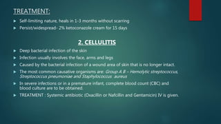 TREATMENT:
 Self-limiting nature, heals in 1-3 months without scarring
 Persist/widespread- 2% ketoconazole cream for 15 days
2. CELLULITIS
 Deep bacterial infection of the skin
 Infection usually involves the face, arms and legs
 Caused by the bacterial infection of a wound area of skin that is no longer intact.
 The most common causative organisms are: Group A B – Hemolytic streptococcus,
Streptococcus pneumoniae and Staphylococcus aureus
 In severe infections or in a premature infant, complete blood count (CBC) and
blood culture are to be obtained.
 TREATMENT : Systemic antibiotic (Oxacillin or Nafcillin and Gentamicin) IV is given.
 
