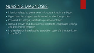 NURSING DIAGNOSES:
 Infection related to presence of microorganisms in the body
 Hyperthermia or hypothermia related to infectious process
 Impaired skin integrity related to presence of lesions
 Delayed growth and development related to inadequate feeding
and presence of infection
 Impaired parenting related to separation secondary to admission
in the NICU.
 