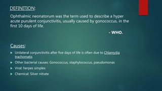 DEFINITION:
Ophthalmic neonatorum was the term used to describe a hyper
acute purulent conjunctivitis, usually caused by gonococcus, in the
first 10 days of life.
- WHO.
Causes:
 Unilateral conjunctivitis after five days of life is often due to Chlamydia
trachomatis
 Other bacterial causes: Gonococcus, staphylococcus, pseudomonas
 Viral: herpes simplex
 Chemical: Silver nitrate
 