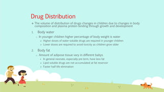 Drug Distribution
 The volume of distribution of drugs changes in children due to changes in body
composition and plasma protein binding through growth and development
1. Body water
o In younger children higher percentage of body weight is water
 Higher doses of water-soluble drugs are required in younger children
 Lower doses are required to avoid toxicity as children grow older
2. Body fat
o Amount of adipose tissue vary in different babys
 In general neonate, especially pre term, have less fat
 Lipid soluble drugs are not accumulated at fat reservoir
 Faster half-life elimination
 