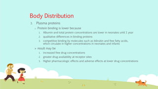 Body Distribution
3. Plasma proteins
o Protein binding is lower because
1. Albumin and total protein concentrations are lower in neonates until 1 year
2. qualitative differences in binding proteins
3. competitive binding by molecules such as bilirubin and free fatty acids,
which circulate in higher concentrations in neonates and infants
 result may be
1. increased free drug concentrations
2. greater drug availability at receptor sites
3. Higher pharmacologic effects and adverse effects at lower drug concentrations
 