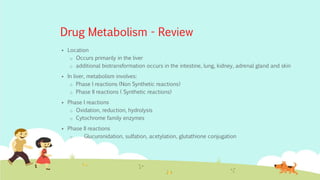 Drug Metabolism - Review
 Location
o Occurs primarily in the liver
o additional biotransformation occurs in the intestine, lung, kidney, adrenal gland and skin
 In liver, metabolism involves:
o Phase I reactions (Non Synthetic reactions)
o Phase II reactions ( Synthetic reactions)
 Phase I reactions
o Oxidation, reduction, hydrolysis
o Cytochrome family enzymes
 Phase II reactions
o Glucuronidation, sulfation, acetylation, glutathione conjugation
 