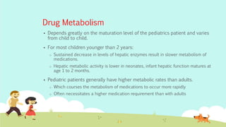 Drug Metabolism
 Depends greatly on the maturation level of the pediatrics patient and varies
from child to child.
 For most children younger than 2 years:
o Sustained decrease in levels of hepatic enzymes result in slower metabolism of
medications.
o Hepatic metabolic activity is lower in neonates, infant hepatic function matures at
age 1 to 2 months.
 Pediatric patients generally have higher metabolic rates than adults.
o Which courses the metabolism of medications to occur more rapidly
o Often necessitates a higher medication requirement than with adults
 