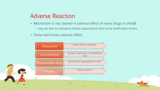 Adverse Reaction
 Mechanism is not cleared in adverse effect of many drugs in child#
o may be due to immature kinetic parameters and some medication errors
 Some well known adverse effect
•Teeth brown coloration
Tetracycline
•Growth suppression in Prepubertal
childCorticosteroids
•Paradoxical hyperactivity in child
Phenobarbital drugs
• Reye’s syndrom
Aspirin
 
