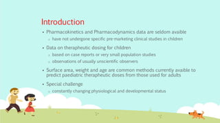 Introduction
 Pharmacokinetics and Pharmacodynamics data are seldom avaible
o have not undergone specific pre-marketing clinical studies in children
 Data on therapheutic dosing for children
o based on case reports or very small population studies
o observations of usually unscientific observers
 Surface area, weight and age are common methods currently avaible to
predict paediatric therapheutic doses from those used for adults
 Special challenge
o constantly changing physiological and developmental status
 