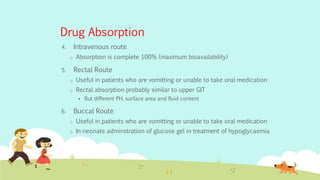 Drug Absorption
4. Intravenous route
o Absorption is complete 100% (maximum bioavailability)
5. Rectal Route
o Useful in patients who are vomitting or unable to take oral medication
o Rectal absorption probably similar to upper GIT
 But different PH, surface area and fluid content
6. Buccal Route
o Useful in patients who are vomitting or unable to take oral medication
o In neonate adminstration of glucose gel in treatment of hypoglycaemia
 