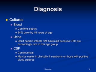 Diagnosis
 Cultures
 Blood
 Confirms sepsis
 94% grow by 48 hours of age
 Urine
 Don’t need in infants <24 hours old because UTIs are
exceedingly rare in this age group
 CSF
 Controversial
 May be useful in clinically ill newborns or those with positive
blood cultures
Kazumba 10
 