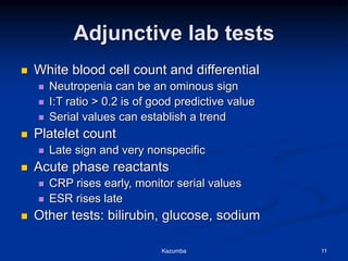 Adjunctive lab tests
 White blood cell count and differential
 Neutropenia can be an ominous sign
 I:T ratio > 0.2 is of good predictive value
 Serial values can establish a trend
 Platelet count
 Late sign and very nonspecific
 Acute phase reactants
 CRP rises early, monitor serial values
 ESR rises late
 Other tests: bilirubin, glucose, sodium
Kazumba 11
 