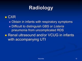 Radiology
 CXR
 Obtain in infants with respiratory symptoms
 Difficult to distinguish GBS or Listeria
pneumonia from uncomplicated RDS
 Renal ultrasound and/or VCUG in infants
with accompanying UTI
Kazumba 12
 