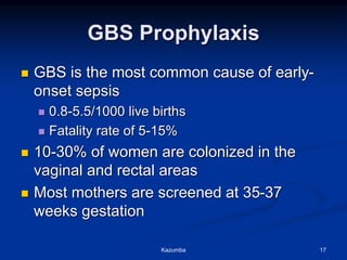 GBS Prophylaxis
 GBS is the most common cause of early-
onset sepsis
 0.8-5.5/1000 live births
 Fatality rate of 5-15%
 10-30% of women are colonized in the
vaginal and rectal areas
 Most mothers are screened at 35-37
weeks gestation
Kazumba 17
 
