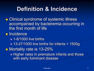 Definition & Incidence
 Clinical syndrome of systemic illness
accompanied by bacteremia occurring in
the first month of life
 Incidence
 1-8/1000 live births
 13-27/1000 live births for infants < 1500g
 Mortality rate is 13-25%
 Higher rates in premature infants and those
with early fulminant disease
Kazumba 2
 