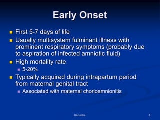 Early Onset
 First 5-7 days of life
 Usually multisystem fulminant illness with
prominent respiratory symptoms (probably due
to aspiration of infected amniotic fluid)
 High mortality rate
 5-20%
 Typically acquired during intrapartum period
from maternal genital tract
 Associated with maternal chorioamnionitis
Kazumba 3
 