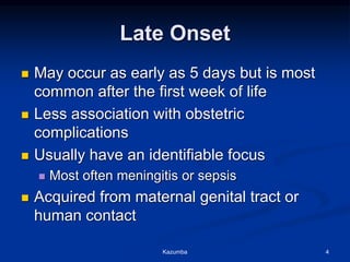 Late Onset
 May occur as early as 5 days but is most
common after the first week of life
 Less association with obstetric
complications
 Usually have an identifiable focus
 Most often meningitis or sepsis
 Acquired from maternal genital tract or
human contact
Kazumba 4
 
