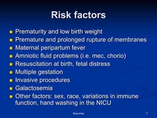 Risk factors
 Prematurity and low birth weight
 Premature and prolonged rupture of membranes
 Maternal peripartum fever
 Amniotic fluid problems (i.e. mec, chorio)
 Resuscitation at birth, fetal distress
 Multiple gestation
 Invasive procedures
 Galactosemia
 Other factors: sex, race, variations in immune
function, hand washing in the NICU
Kazumba 7
 