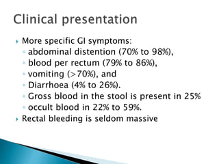  More specific GI symptoms:
◦ abdominal distention (70% to 98%),
◦ blood per rectum (79% to 86%),
◦ vomiting (>70%), and
◦ Diarrhoea (4% to 26%).
◦ Gross blood in the stool is present in 25%
◦ occult blood in 22% to 59%.
 Rectal bleeding is seldom massive
 