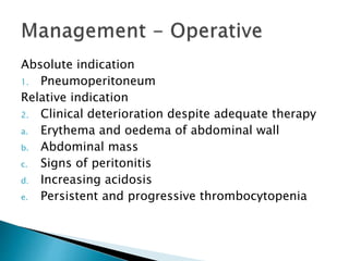 Absolute indication
1. Pneumoperitoneum
Relative indication
2. Clinical deterioration despite adequate therapy
a. Erythema and oedema of abdominal wall
b. Abdominal mass
c. Signs of peritonitis
d. Increasing acidosis
e. Persistent and progressive thrombocytopenia
 