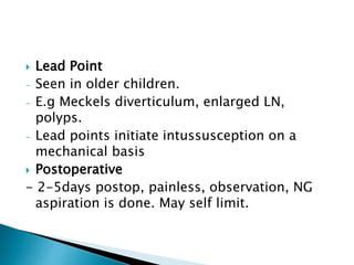  Lead Point
- Seen in older children.
- E.g Meckels diverticulum, enlarged LN,
polyps.
- Lead points initiate intussusception on a
mechanical basis
 Postoperative
- 2-5days postop, painless, observation, NG
aspiration is done. May self limit.
 