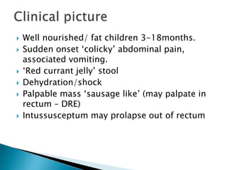  Well nourished/ fat children 3-18months.
 Sudden onset ‘colicky’ abdominal pain,
associated vomiting.
 ‘Red currant jelly’ stool
 Dehydration/shock
 Palpable mass ‘sausage like’ (may palpate in
rectum – DRE)
 Intussusceptum may prolapse out of rectum
 