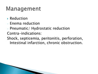 Reduction
- Enema reduction
- Pneumatic/ Hydrostatic reduction
Contra-indications:
Shock, septicemia, peritonitis, perforation,
Intestinal infarction, chronic obstruction.
 
