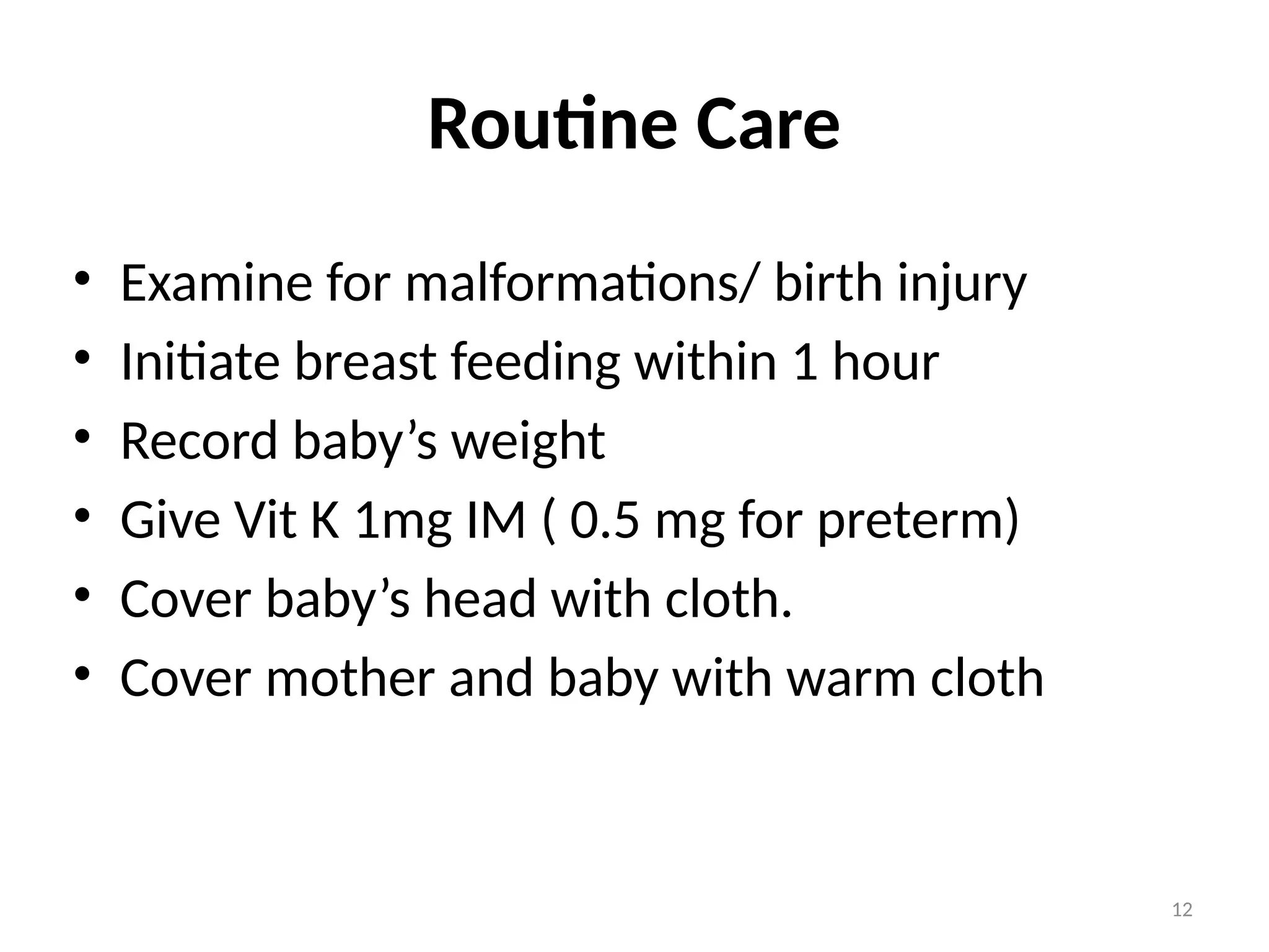 12
Routine Care
• Examine for malformations/ birth injury
• Initiate breast feeding within 1 hour
• Record baby’s weight
• Give Vit K 1mg IM ( 0.5 mg for preterm)
• Cover baby’s head with cloth.
• Cover mother and baby with warm cloth
 