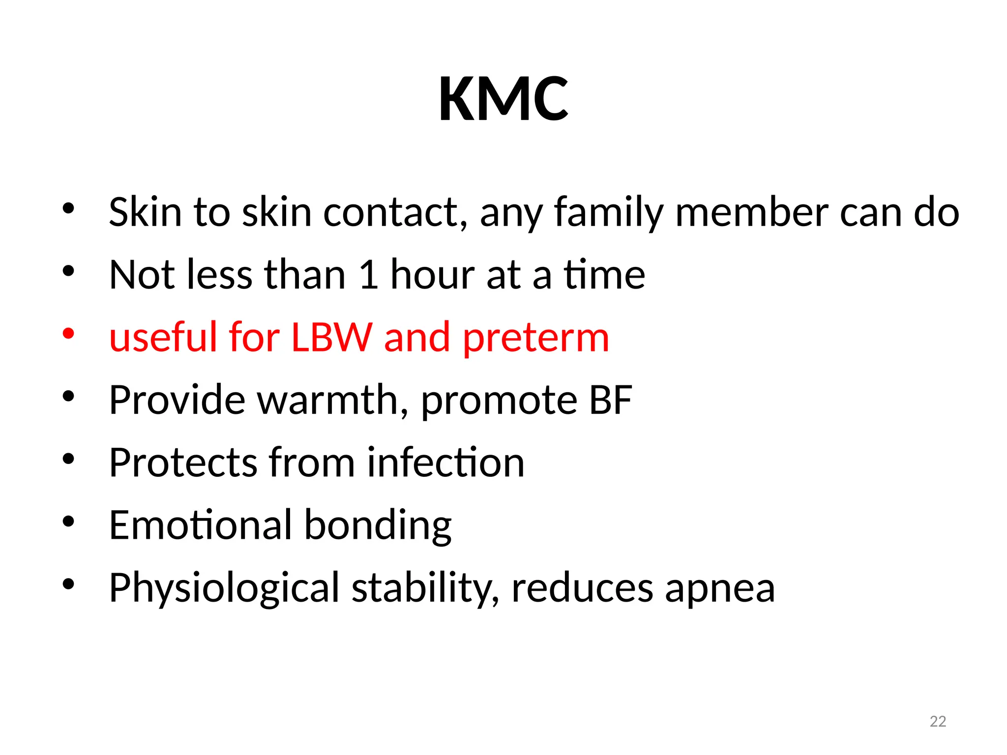 22
KMC
• Skin to skin contact, any family member can do
• Not less than 1 hour at a time
• useful for LBW and preterm
• Provide warmth, promote BF
• Protects from infection
• Emotional bonding
• Physiological stability, reduces apnea
 