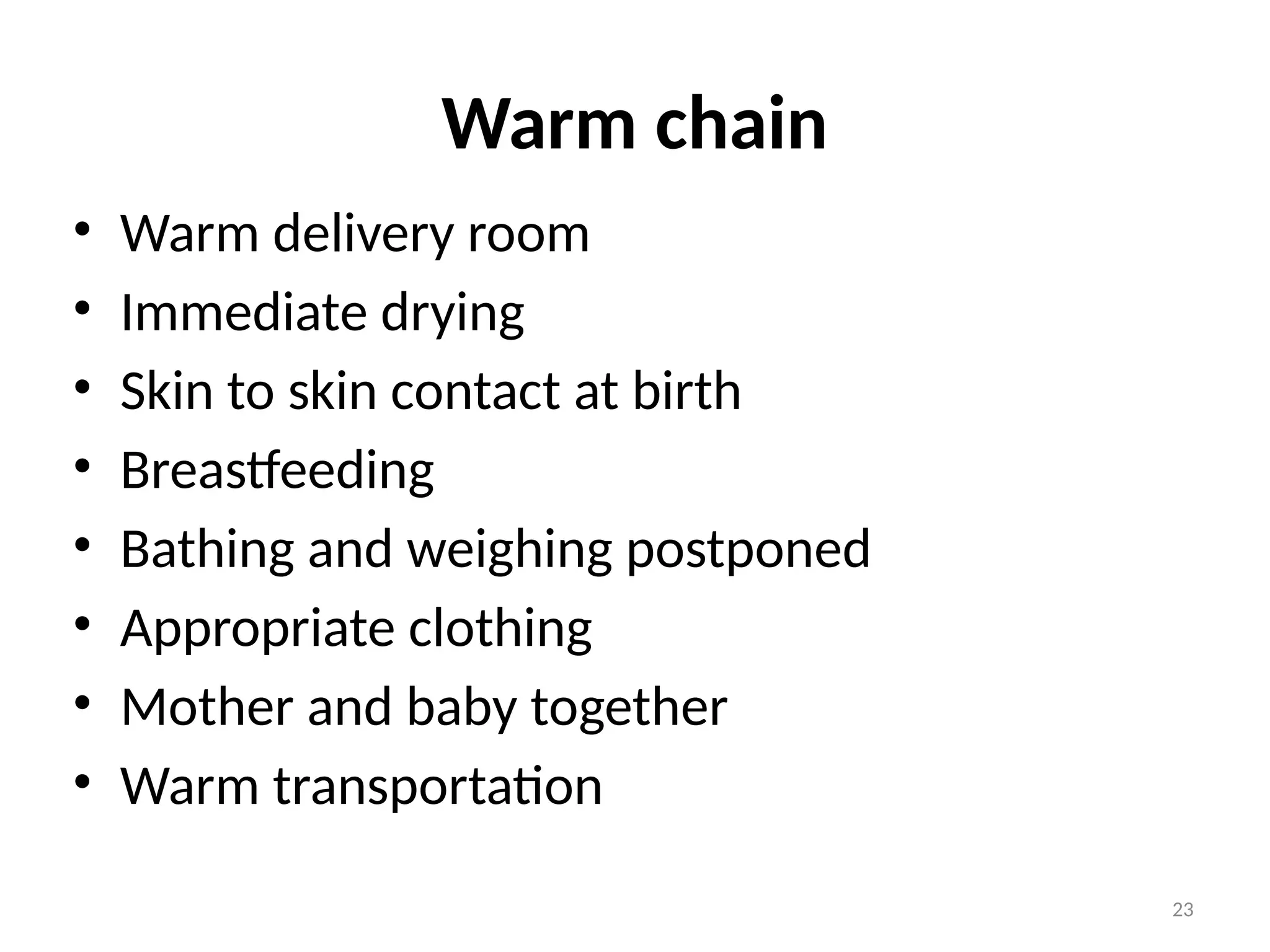 23
Warm chain
• Warm delivery room
• Immediate drying
• Skin to skin contact at birth
• Breastfeeding
• Bathing and weighing postponed
• Appropriate clothing
• Mother and baby together
• Warm transportation
 