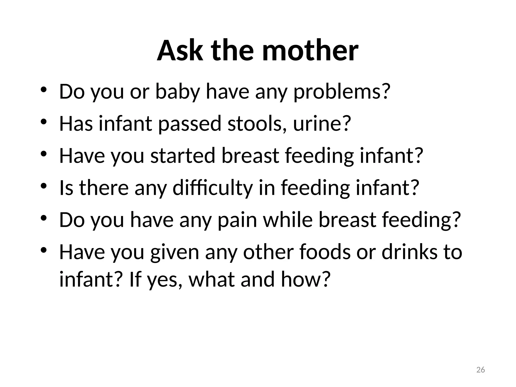 26
Ask the mother
• Do you or baby have any problems?
• Has infant passed stools, urine?
• Have you started breast feeding infant?
• Is there any difficulty in feeding infant?
• Do you have any pain while breast feeding?
• Have you given any other foods or drinks to
infant? If yes, what and how?
 