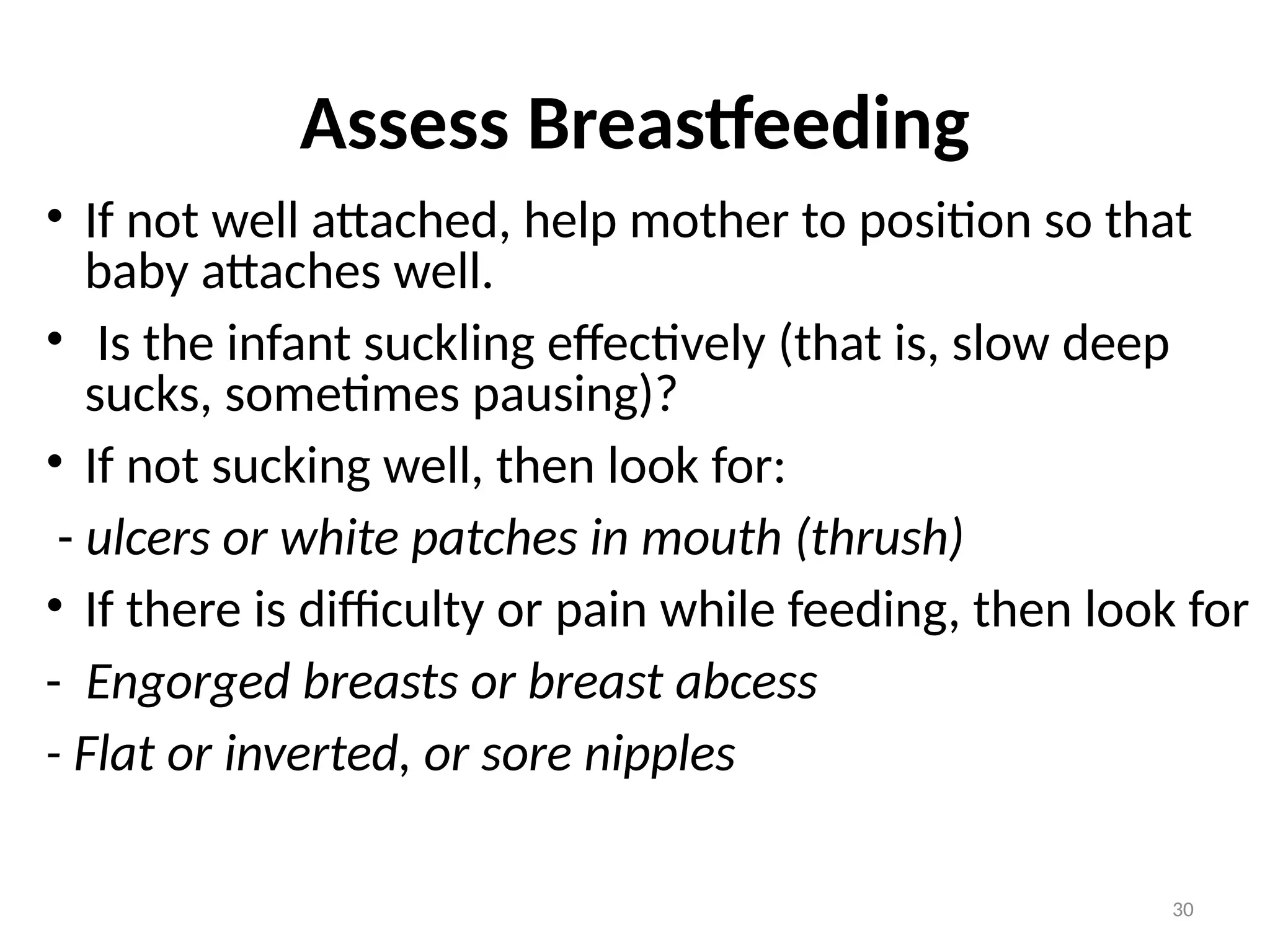 30
Assess Breastfeeding
• If not well attached, help mother to position so that
baby attaches well.
• Is the infant suckling effectively (that is, slow deep
sucks, sometimes pausing)?
• If not sucking well, then look for:
- ulcers or white patches in mouth (thrush)
• If there is difficulty or pain while feeding, then look for
- Engorged breasts or breast abcess
- Flat or inverted, or sore nipples
 