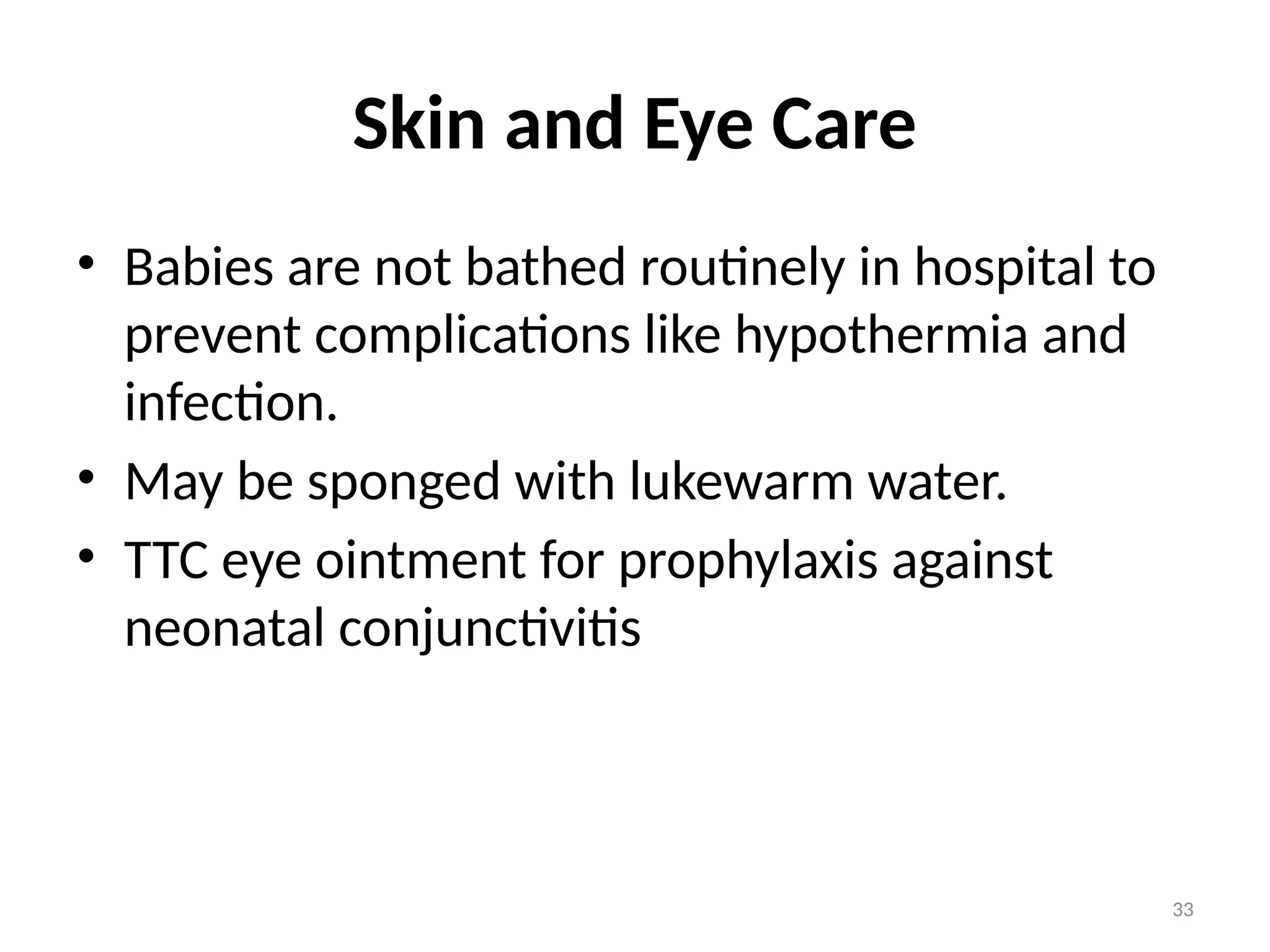 33
Skin and Eye Care
• Babies are not bathed routinely in hospital to
prevent complications like hypothermia and
infection.
• May be sponged with lukewarm water.
• TTC eye ointment for prophylaxis against
neonatal conjunctivitis
 