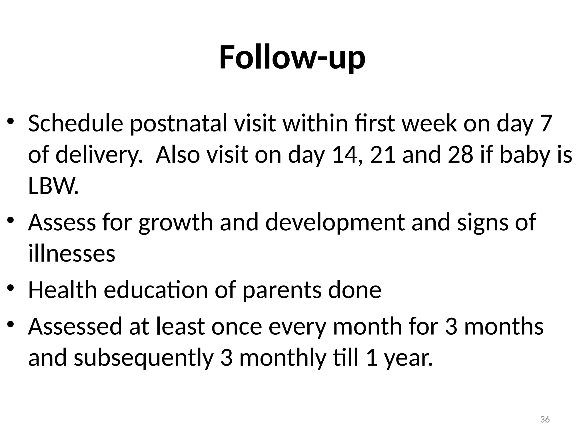 36
Follow-up
• Schedule postnatal visit within first week on day 7
of delivery. Also visit on day 14, 21 and 28 if baby is
LBW.
• Assess for growth and development and signs of
illnesses
• Health education of parents done
• Assessed at least once every month for 3 months
and subsequently 3 monthly till 1 year.
 