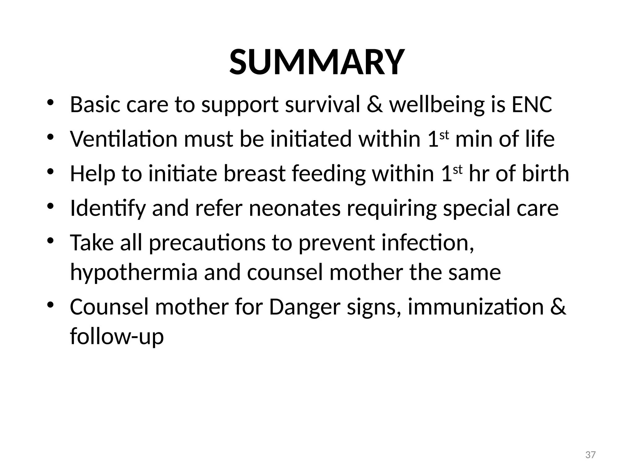 37
SUMMARY
• Basic care to support survival & wellbeing is ENC
• Ventilation must be initiated within 1st
min of life
• Help to initiate breast feeding within 1st
hr of birth
• Identify and refer neonates requiring special care
• Take all precautions to prevent infection,
hypothermia and counsel mother the same
• Counsel mother for Danger signs, immunization &
follow-up
 
