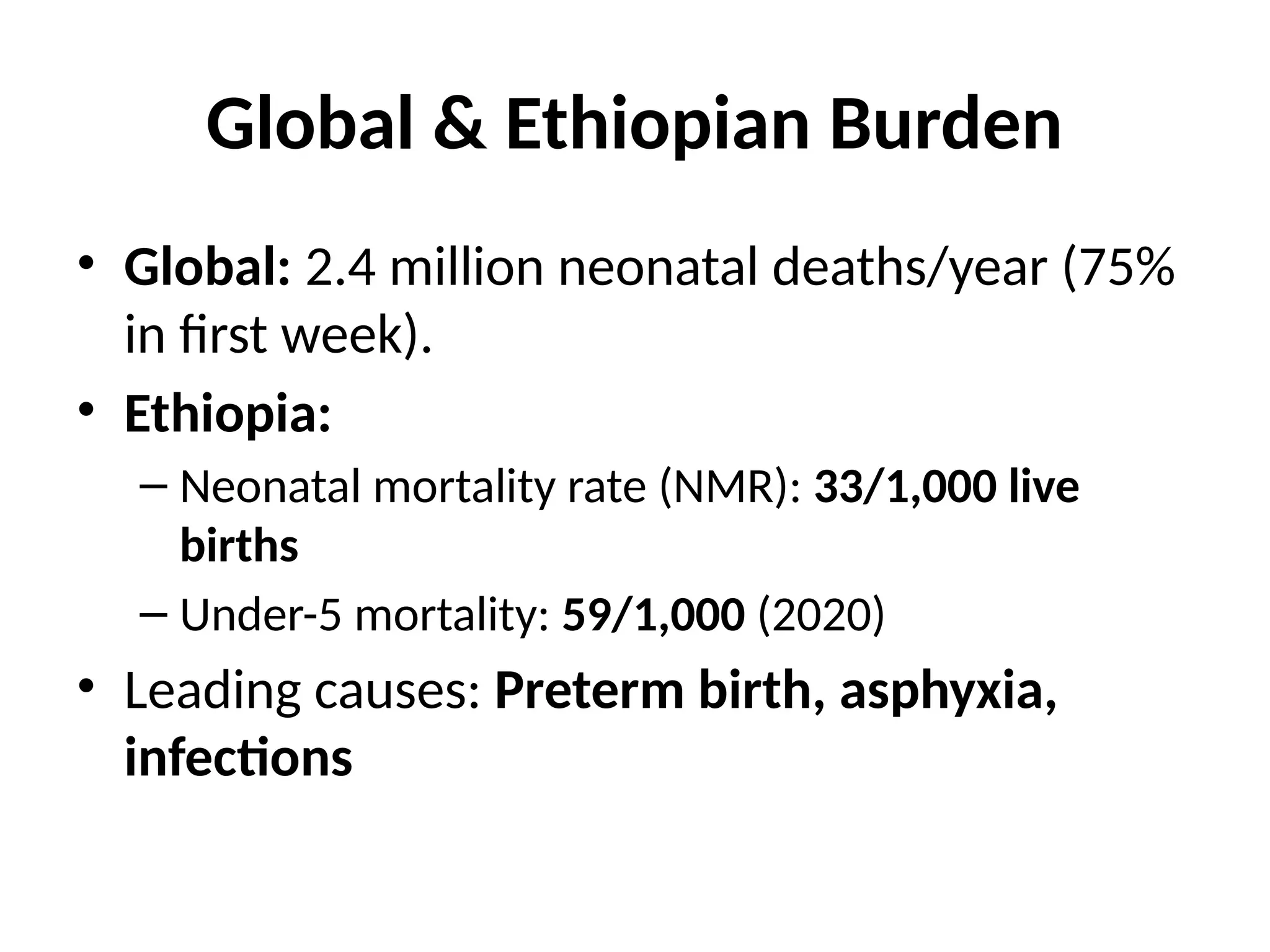 Global & Ethiopian Burden
• Global: 2.4 million neonatal deaths/year (75%
in first week).
• Ethiopia:
– Neonatal mortality rate (NMR): 33/1,000 live
births
– Under-5 mortality: 59/1,000 (2020)
• Leading causes: Preterm birth, asphyxia,
infections
 