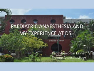 PAEDIATRIC ANAESTHESIA AND
MY EXPERIENCE AT DSH
Capt Shoaib Bin kashem
Trainee Anaesthesilogy
 
