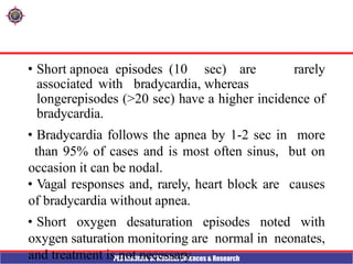 PES Institute of Medical Sciences & Research
• Short apnoea episodes (10 sec) are rarely
associated with bradycardia, whereas
longerepisodes (>20 sec) have a higher incidence of
bradycardia.
• Bradycardia follows the apnea by 1-2 sec in more
than 95% of cases and is most often sinus, but on
occasion it can be nodal.
• Vagal responses and, rarely, heart block are causes
of bradycardia without apnea.
• Short oxygen desaturation episodes noted with
oxygen saturation monitoring are normal in neonates,
and treatment is not necessary.
 