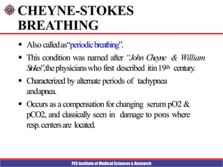 PES Institute of Medical Sciences & Research
CHEYNE-STOKES
BREATHING
 Also calledas“periodicbreathing”.
 This condition was named after “John Cheyne & William
Stokes”,thephysicianswho first described itin19th century.
 Characterized by alternate periods of tachypnea
andapnea.
 Occurs as acompensationforchanging serum pO2 &
pCO2, and classically seen in damage to pons where
resp.centersare located.
 