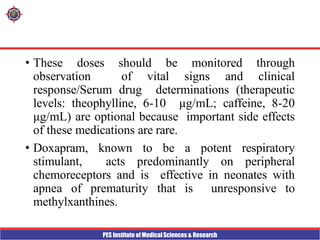 PES Institute of Medical Sciences & Research
• These doses should be monitored through
observation of vital signs and clinical
response/Serum drug determinations (therapeutic
levels: theophylline, 6-10 μg/mL; caffeine, 8-20
μg/mL) are optional because important side effects
of these medications are rare.
• Doxapram, known to be a potent respiratory
stimulant, acts predominantly on peripheral
chemoreceptors and is effective in neonates with
apnea of prematurity that is unresponsive to
methylxanthines.
 