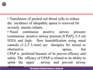 PES Institute of Medical Sciences & Research
• Transfusion of packed red blood cells to reduce
the incidence of idiopathic apnea is reserved for
severely anemic infants.
• Nasal continuous positive airway pressure
(continuous positive airway pressure [CPAP], 3-5 cm
H2O) and high- flow humidification using nasal
cannula (1-2.5 L/min) are therapies for mixed or
obstructive apnea, but
CPAP is preferred because of its proven efficacy and
safety. The efficacy of CPAP is related to its ability to
splint the upper airway and prevent airway
obstruction.
 