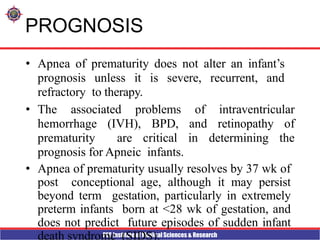 PES Institute of Medical Sciences & Research
PROGNOSIS
• Apnea of prematurity does not alter an infant’s
prognosis unless it is severe, recurrent, and
refractory to therapy.
• The associated problems of intraventricular
hemorrhage (IVH), BPD, and retinopathy of
prematurity are critical in determining the
prognosis for Apneic infants.
• Apnea of prematurity usually resolves by 37 wk of
post conceptional age, although it may persist
beyond term gestation, particularly in extremely
preterm infants born at <28 wk of gestation, and
does not predict future episodes of sudden infant
death syndrome (SIDS).
 