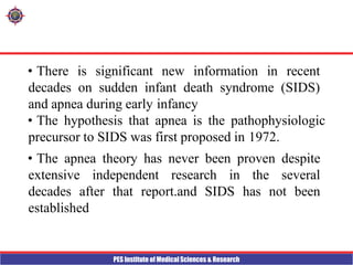 PES Institute of Medical Sciences & Research
• There is significant new information in recent
decades on sudden infant death syndrome (SIDS)
and apnea during early infancy
• The hypothesis that apnea is the pathophysiologic
precursor to SIDS was first proposed in 1972.
• The apnea theory has never been proven despite
extensive independent research in the several
decades after that report.and SIDS has not been
established
 