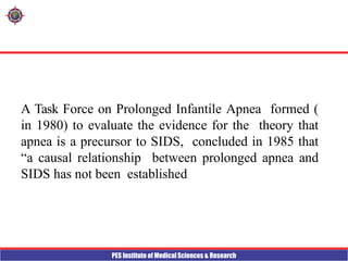 PES Institute of Medical Sciences & Research
A Task Force on Prolonged Infantile Apnea formed (
in 1980) to evaluate the evidence for the theory that
apnea is a precursor to SIDS, concluded in 1985 that
“a causal relationship between prolonged apnea and
SIDS has not been established
 