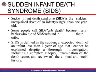 PES Institute of Medical Sciences & Research
SUDDEN INFANT DEATH
SYNDROME (SIDS)
• Sudden infant death syndrome (SIDS)is the sudden,
unexplained death of an infantyounger than one year
old.
• Some people call SIDS"crib death" because many
babieswho die of SIDSarefound in their
cribs.
• SIDS is defined as the sudden, unexpected death of
an infant less than 1 year of age that cannot be
explained despite a thorough investigation,
including a complete autopsy, examination of the
death scene, and review of the clinical and social
history.
 