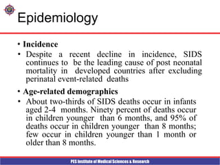 PES Institute of Medical Sciences & Research
Epidemiology
• Incidence
• Despite a recent decline in incidence, SIDS
continues to be the leading cause of post neonatal
mortality in developed countries after excluding
perinatal event-related deaths
• Age-related demographics
• About two-thirds of SIDS deaths occur in infants
aged 2-4 months. Ninety percent of deaths occur
in children younger than 6 months, and 95% of
deaths occur in children younger than 8 months;
few occur in children younger than 1 month or
older than 8 months.
 