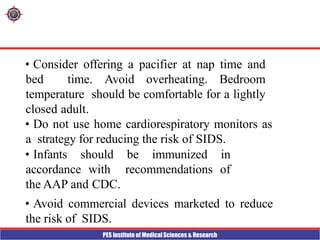 PES Institute of Medical Sciences & Research
• Consider offering a pacifier at nap time and
bed time. Avoid overheating. Bedroom
temperature should be comfortable for a lightly
closed adult.
• Do not use home cardiorespiratory monitors as
a strategy for reducing the risk of SIDS.
• Infants should be immunized in
accordance with recommendations of
the AAP and CDC.
• Avoid commercial devices marketed to reduce
the risk of SIDS.
 