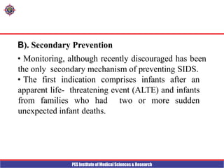 PES Institute of Medical Sciences & Research
B). Secondary Prevention
• Monitoring, although recently discouraged has been
the only secondary mechanism of preventing SIDS.
• The first indication comprises infants after an
apparent life- threatening event (ALTE) and infants
from families who had two or more sudden
unexpected infant deaths.
 